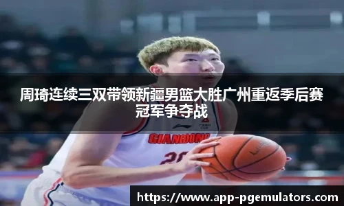 周琦连续三双带领新疆男篮大胜广州重返季后赛冠军争夺战