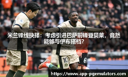 米兰锋线抉择：考虑引进巴萨前锋登贝莱，竟然能够与伊布搭档？