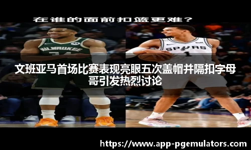 文班亚马首场比赛表现亮眼五次盖帽并隔扣字母哥引发热烈讨论