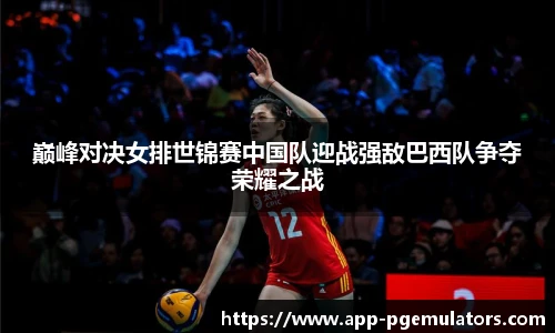 巅峰对决女排世锦赛中国队迎战强敌巴西队争夺荣耀之战
