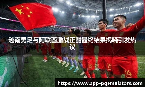 越南男足与阿联酋激战正酣最终结果揭晓引发热议